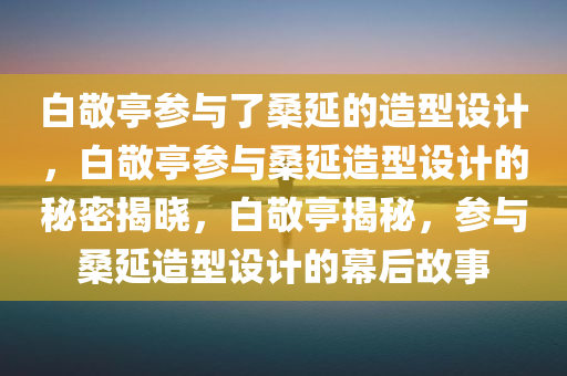 白敬亭参与了桑延的造型设计，白敬亭参与桑延造型设计的秘密揭晓，白敬亭揭秘，参与桑延造型设计的幕后故事