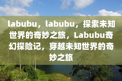 labubu，labubu，探索未知世界的奇妙之旅，Labubu奇幻探险记，穿越未知世界的奇妙之旅