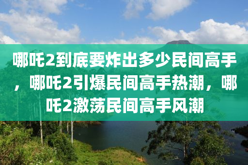 哪吒2到底要炸出多少民间高手，哪吒2引爆民间高手热潮，哪吒2激荡民间高手风潮