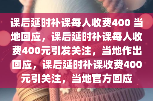 课后延时补课每人收费400 当地回应，课后延时补课每人收费400元引发关注，当地作出回应，课后延时补课收费400元引关注，当地官方回应