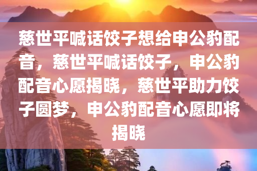 慈世平喊话饺子想给申公豹配音，慈世平喊话饺子，申公豹配音心愿揭晓，慈世平助力饺子圆梦，申公豹配音心愿即将揭晓