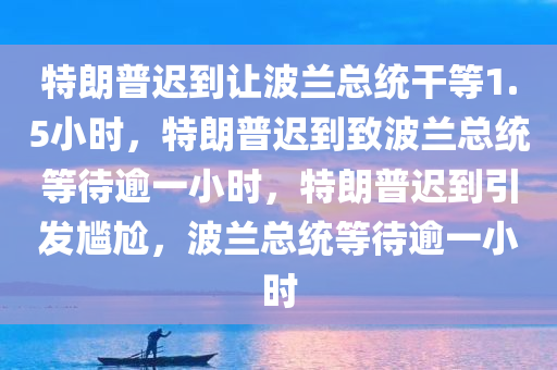 特朗普迟到让波兰总统干等1.5小时，特朗普迟到致波兰总统等待逾一小时，特朗普迟到引发尴尬，波兰总统等待逾一小时