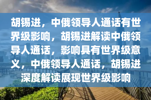 胡锡进，中俄领导人通话有世界级影响，胡锡进解读中俄领导人通话，影响具有世界级意义，中俄领导人通话，胡锡进深度解读展现世界级影响