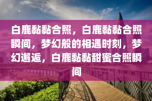 白鹿黏黏合照，白鹿黏黏合照瞬间，梦幻般的相遇时刻，梦幻邂逅，白鹿黏黏甜蜜合照瞬间