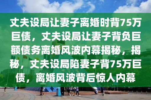 丈夫设局让妻子离婚时背75万巨债，丈夫设局让妻子背负巨额债务离婚风波内幕揭秘，揭秘，丈夫设局陷妻子背75万巨债，离婚风波背后惊人内幕