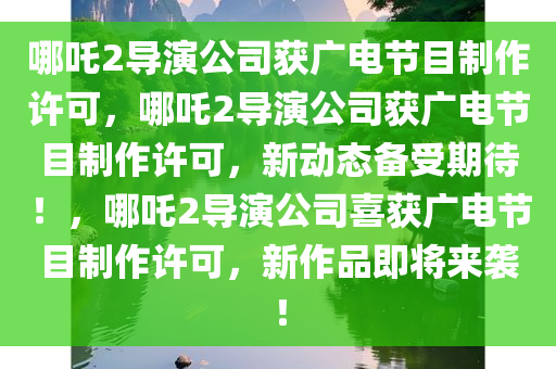 哪吒2导演公司获广电节目制作许可，哪吒2导演公司获广电节目制作许可，新动态备受期待！，哪吒2导演公司喜获广电节目制作许可，新作品即将来袭！