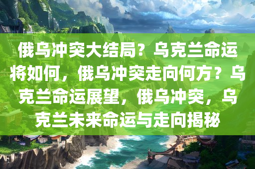 俄乌冲突大结局？乌克兰命运将如何，俄乌冲突走向何方？乌克兰命运展望，俄乌冲突，乌克兰未来命运与走向揭秘