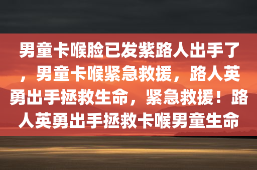 男童卡喉脸已发紫路人出手了，男童卡喉紧急救援，路人英勇出手拯救生命，紧急救援！路人英勇出手拯救卡喉男童生命