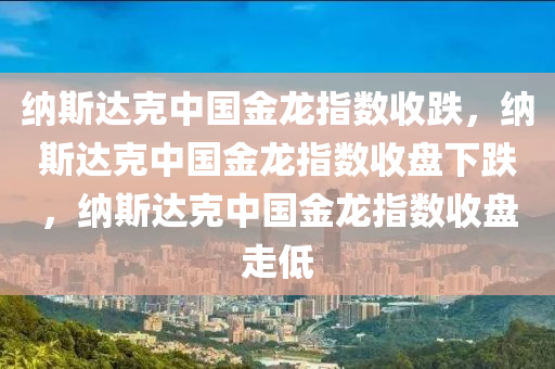 纳斯达克中国金龙指数收跌，纳斯达克中国金龙指数收盘下跌，纳斯达克中国金龙指数收盘走低