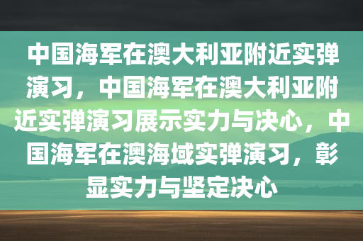 中国海军在澳大利亚附近实弹演习，中国海军在澳大利亚附近实弹演习展示实力与决心，中国海军在澳海域实弹演习，彰显实力与坚定决心