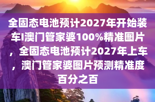 全固态电池预计2027年开始装车I澳门管家婆100%精准图片，全固态电池预计2027年上车，澳门管家婆图片预测精准度百分之百