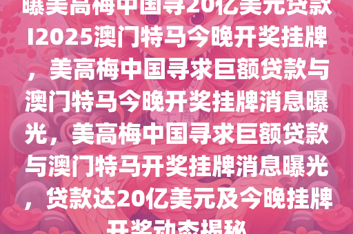 曝美高梅中国寻20亿美元贷款I2025澳门特马今晚开奖挂牌，美高梅中国寻求巨额贷款与澳门特马今晚开奖挂牌消息曝光