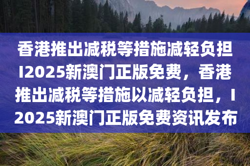 香港推出减税等措施减轻负担I2025新澳门正版免费，香港推出减税等措施以减轻负担，I2025新澳门正版免费资讯发布