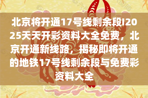 北京将开通17号线剩余段I2025天天开彩资料大全免费，北京开通新线路，揭秘即将开通的地铁17号线剩余段与免费彩资料大全