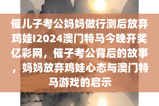 催儿子考公妈妈做行测后放弃鸡娃I2024澳门特马今晚开奖亿彩网，催子考公背后的故事，妈妈放弃鸡娃心态与澳门特马游戏的启示