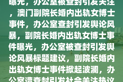 副院长婚内出轨女博士 办公室被查封I今晚澳门9点35分开06，副院长婚内出轨女博士事件曝光，办公室被查封引发关注，澳门副院长婚内出轨女博士事件，办公室查封引发舆论风暴，副院长婚内出轨女博士事件曝光，办公室被查封引发舆论风暴标题建议，副院长婚内出轨女博士事件掀起波澜，办公室遭查封引发社会关注热议。，澳门副院长婚内出轨女博士事件，办公室查封引爆舆论风暴