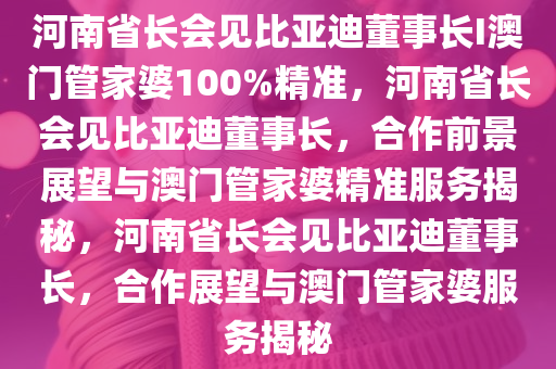 河南省长会见比亚迪董事长I澳门管家婆100%精准，河南省长会见比亚迪董事长，合作前景展望与澳门管家婆精准服务揭秘，河南省长会见比亚迪董事长，合作展望与澳门管家婆服务揭秘