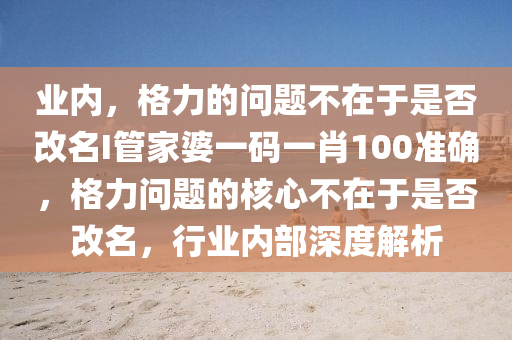 业内，格力的问题不在于是否改名I管家婆一码一肖100准确，格力问题的核心不在于是否改名，行业内部深度解析