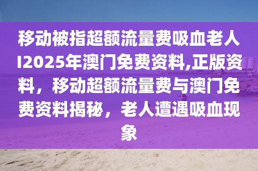 移动被指超额流量费吸血老人I2025年澳门免费资料,正版资料，移动超额流量费与澳门免费资料揭秘，老人遭遇吸血现象