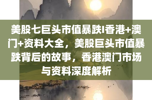 美股七巨头市值暴跌I香港+澳门+资料大全，美股巨头市值暴跌背后的故事，香港澳门市场与资料深度解析