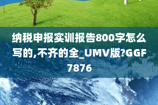 纳税申报实训报告800字怎么写的,不齐的全_UMV版?GGF7876