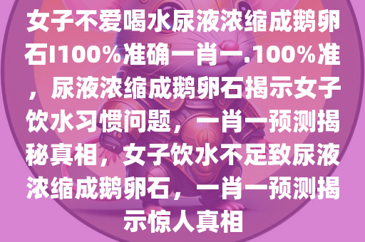 女子不爱喝水尿液浓缩成鹅卵石I100%准确一肖一.100%准，尿液浓缩成鹅卵石揭示女子饮水习惯问题，一肖一预测揭秘真相，女子饮水不足致尿液浓缩成鹅卵石，一肖一预测揭示惊人真相