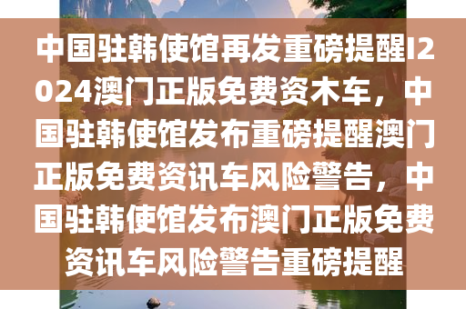 中国驻韩使馆再发重磅提醒I2024澳门正版免费资木车，中国驻韩使馆发布重磅提醒澳门正版免费资讯车风险警告，中国驻韩使馆发布澳门正版免费资讯车风险警告重磅提醒