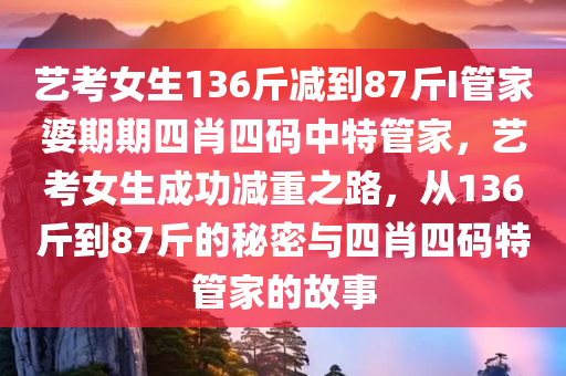 艺考女生136斤减到87斤I管家婆期期四肖四码中特管家，艺考女生成功减重之路，从136斤到87斤的秘密与四肖四码特管家的故事