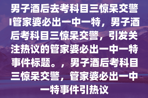 男子酒后去考科目三惊呆交警I管家婆必出一中一特，男子酒后考科目三惊呆交警，引发关注热议的管家婆必出一中一特事件标题。，男子酒后考科目三惊呆交警，管家婆必出一中一特事件引热议