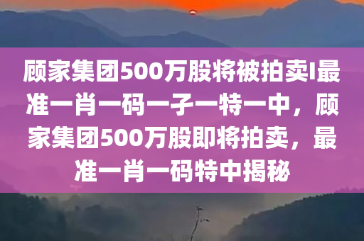 顾家集团500万股将被拍卖I最准一肖一码一孑一特一中，顾家集团500万股即将拍卖，最准一肖一码特中揭秘