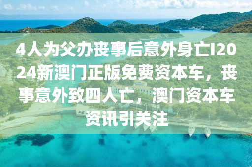 4人为父办丧事后意外身亡I2024新澳门正版免费资本车，丧事意外致四人亡，澳门资本车资讯引关注