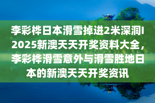 李彩桦日本滑雪掉进2米深洞I2025新澳天天开奖资料大全，李彩桦滑雪意外与滑雪胜地日本的新澳天天开奖资讯