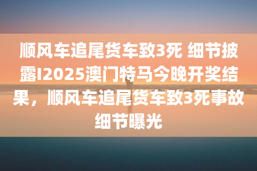 顺风车追尾货车致3死 细节披露I2025澳门特马今晚开奖结果，顺风车追尾货车致3死事故细节曝光