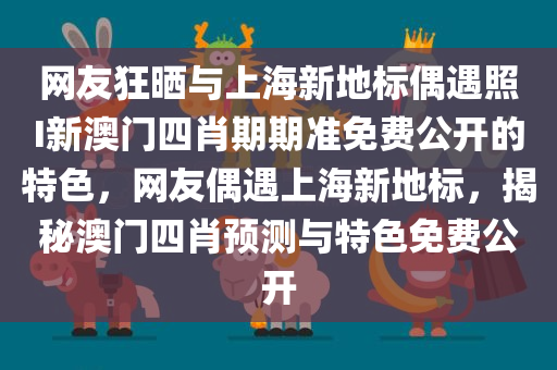 网友狂晒与上海新地标偶遇照I新澳门四肖期期准免费公开的特色，网友偶遇上海新地标，揭秘澳门四肖预测与特色免费公开