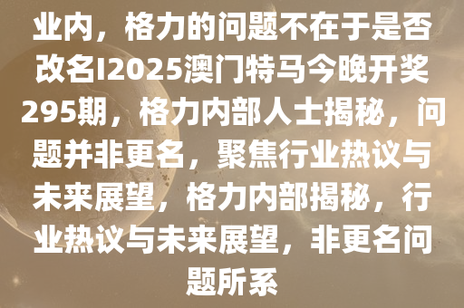 业内，格力的问题不在于是否改名I2025澳门特马今晚开奖295期，格力内部人士揭秘，问题并非更名，聚焦行业热议与未来展望，格力内部揭秘，行业热议与未来展望，非更名问题所系