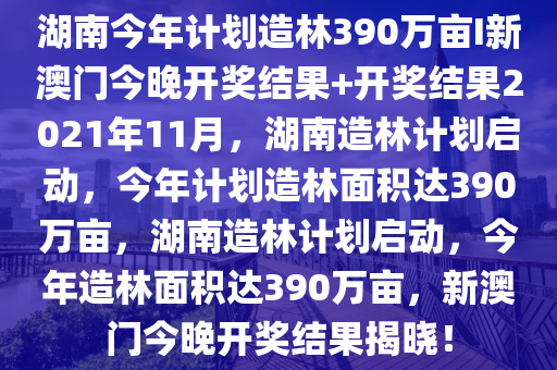 湖南今年计划造林390万亩I新澳门今晚开奖结果+开奖结果2021年11月，湖南造林计划启动，今年计划造林面积达390万亩，湖南造林计划启动，今年造林面积达390万亩，新澳门今晚开奖结果揭晓！