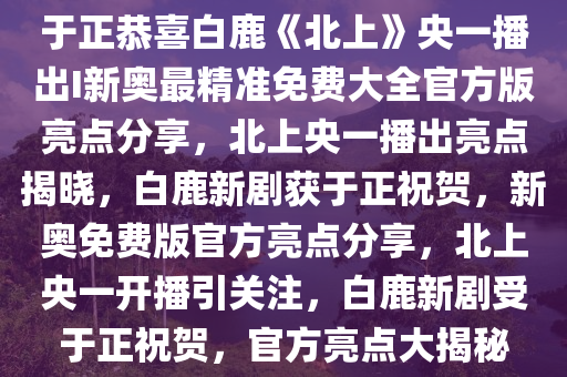 于正恭喜白鹿《北上》央一播出I新奥最精准免费大全官方版亮点分享，北上央一播出亮点揭晓，白鹿新剧获于正祝贺，新奥免费版官方亮点分享，北上央一开播引关注，白鹿新剧受于正祝贺，官方亮点大揭秘