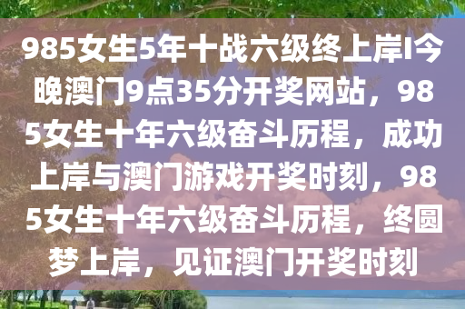 985女生5年十战六级终上岸I今晚澳门9点35分开奖网站，985女生十年六级奋斗历程，成功上岸与澳门游戏开奖时刻，985女生十年六级奋斗历程，终圆梦上岸，见证澳门开奖时刻