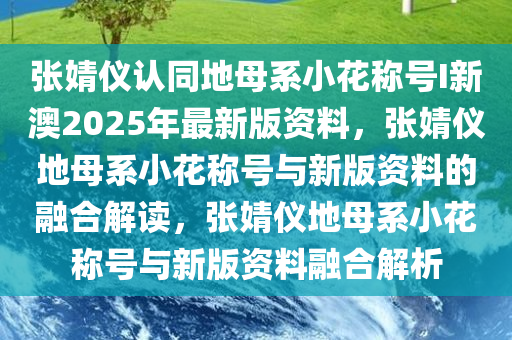 张婧仪认同地母系小花称号I新澳2025年最新版资料，张婧仪地母系小花称号与新版资料的融合解读，张婧仪地母系小花称号与新版资料融合解析