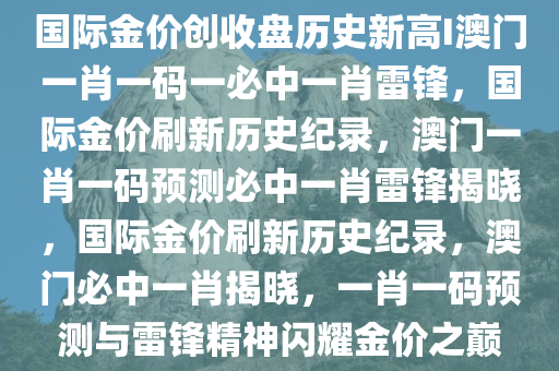 国际金价创收盘历史新高I澳门一肖一码一必中一肖雷锋，国际金价刷新历史纪录，澳门一肖一码预测必中一肖雷锋揭晓，国际金价刷新历史纪录，澳门必中一肖揭晓，一肖一码预测与雷锋精神闪耀金价之巅