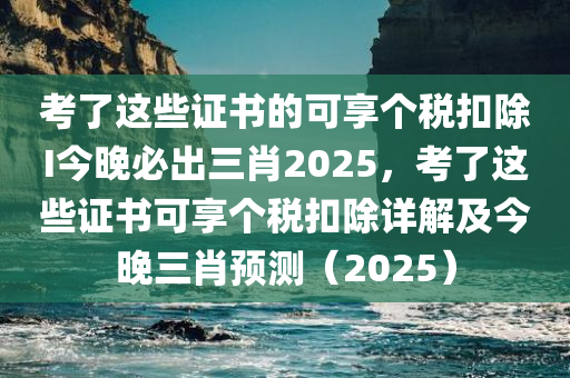 考了这些证书的可享个税扣除I今晚必出三肖2025，考了这些证书可享个税扣除详解及今晚三肖预测（2025）