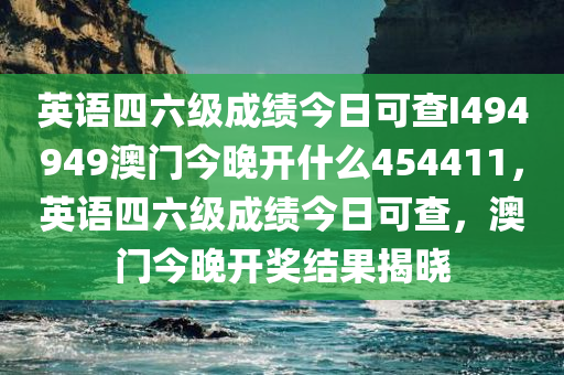 英语四六级成绩今日可查I494949澳门今晚开什么454411，英语四六级成绩今日可查，澳门今晚开奖结果揭晓