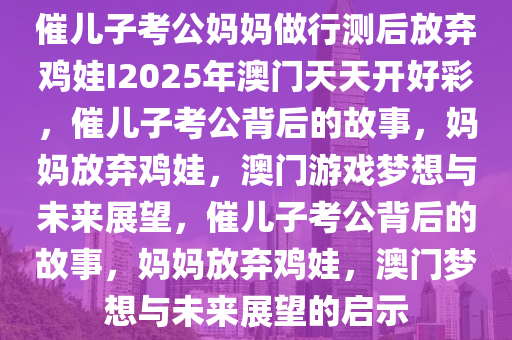 催儿子考公妈妈做行测后放弃鸡娃I2025年澳门天天开好彩，催儿子考公背后的故事，妈妈放弃鸡娃，澳门游戏梦想与未来展望，催儿子考公背后的故事，妈妈放弃鸡娃，澳门梦想与未来展望的启示