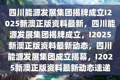 四川能源发展集团揭牌成立I2025新澳正版资料最新，四川能源发展集团揭牌成立，I2025新澳正版资料最新动态，四川能源发展集团成立揭幕，I2025新澳正版资料最新动态速递