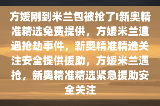 方媛刚到米兰包被抢了I新奥精准精选免费提供，方媛米兰遭遇抢劫事件，新奥精准精选关注安全提供援助，方媛米兰遇抢，新奥精准精选紧急援助安全关注