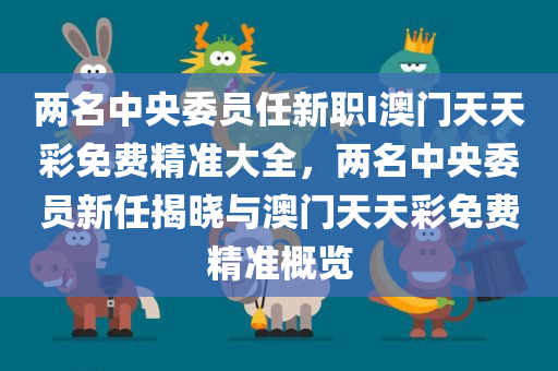 两名中央委员任新职I澳门天天彩免费精准大全，两名中央委员新任揭晓与澳门天天彩免费精准概览