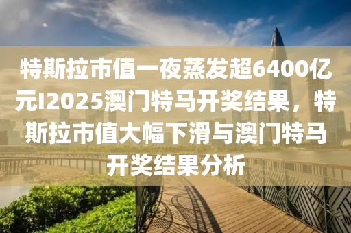 特斯拉市值一夜蒸发超6400亿元I2025澳门特马开奖结果，特斯拉市值大幅下滑与澳门特马开奖结果分析