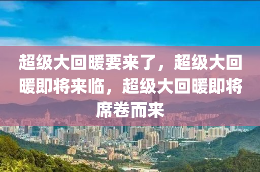 超级大回暖要来了，超级大回暖即将来临，超级大回暖即将席卷而来