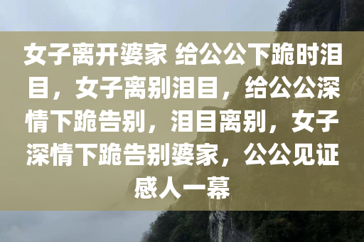 女子离开婆家 给公公下跪时泪目，女子离别泪目，给公公深情下跪告别，泪目离别，女子深情下跪告别婆家，公公见证感人一幕