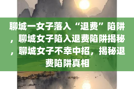 聊城一女子落入“退费”陷阱，聊城女子陷入退费陷阱揭秘，聊城女子不幸中招，揭秘退费陷阱真相